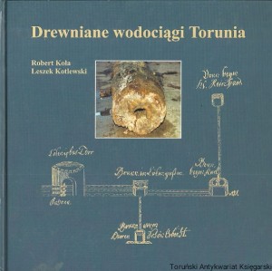 Drewniane wodociągi Torunia (I. poł. XIV w. - pocz. XIX w.) / Robert Kola, Leszek Kotlewski