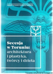 Secesja w Toruniu : architektura i plastyka, twórcy i dzieła / redakcja naukowa Katarzyna Kluczwajd, Michał Pszczółkowski [Seria Zabytki Toruńskie Młodszego Pokolenia]