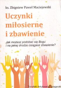 Uczynki miłosierne i zbawienne : Jak możesz podobać się Bogu i na jakiej drodze osiągasz zbawienie? / ks. Zbigniew Paweł Maciejewski