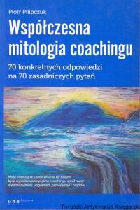 Współczesna mitologia coachingu : 70 konkretnych odpowiedzi na 70 zasadniczych pytań / Piotr Pilipczuk
