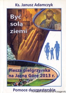 Być solą ziemi : Piesza pielgrzymka na Jasną Górę 2013 r. : Pomoce duszpasterskie / Ks. Janusz Adamczyk