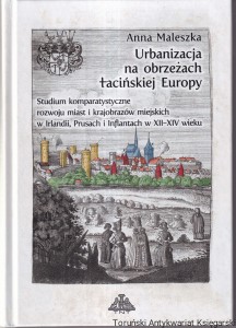 Urbanizacja na obrzeżach łacińskiej Europy : studium komparatystyczne rozwoju miast i krajobrazów miejskich w Irlandii, Prusach i Inflantach w XII-XIV wieku / Anna Maleszka