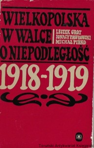 Wielkopolska w walce o niepodległość 1918-1919 : Wojskowe i polityczne aspekty Powstania Wielkopolskiego  / Leszek Grot, Ignacy Pawłowski, Michał Piwko 