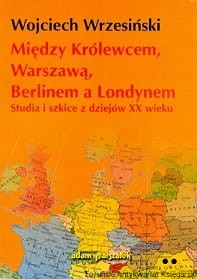 Między Królewcem, Warszawą, Berlinem a Londynem : Studia i szkice z dziejów XX wieku / Wojciech Wrzesiński 