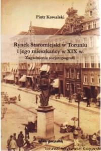 Rynek Staromiejski w Toruniu i jego mieszkańcy w XIX w. : zagadnienia socjotopografii / Piotr Kowalski