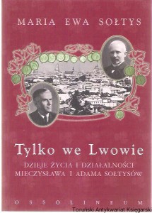 Tylko we Lwowie : dzieje życia i działalności Mieczysława i Adama Sołtysów / Maria Ewa Sołtys
