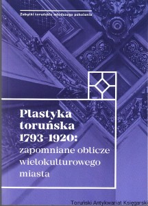 Plastyka toruńska 1793-1920 : zapomniane oblicze wielokulturowego miasta / Katarzyna Kluczwajd, Michał Pszczółkowski (red. nauk.) [Seria Zabytki Toruńskie Młodszego Pokolenia]